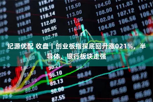 纪源优配 收盘丨创业板指探底回升涨021%，半导体、银行板块走强