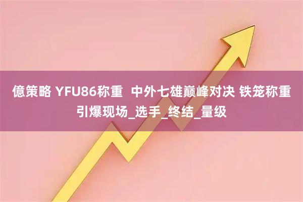 億策略 YFU86称重  中外七雄巅峰对决 铁笼称重引爆现场_选手_终结_量级