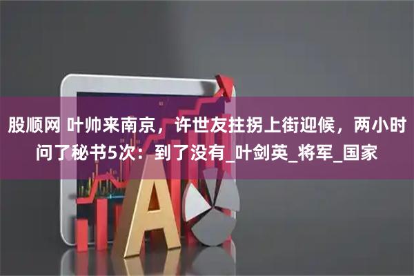 股顺网 叶帅来南京，许世友拄拐上街迎候，两小时问了秘书5次：到了没有_叶剑英_将军_国家
