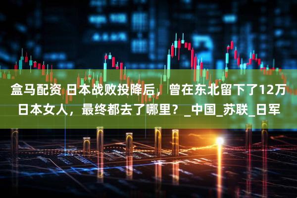 盒马配资 日本战败投降后，曾在东北留下了12万日本女人，最终都去了哪里？_中国_苏联_日军