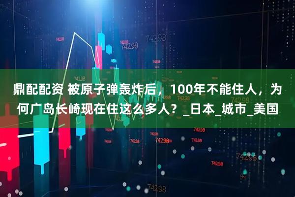 鼎配配资 被原子弹轰炸后，100年不能住人，为何广岛长崎现在住这么多人？_日本_城市_美国