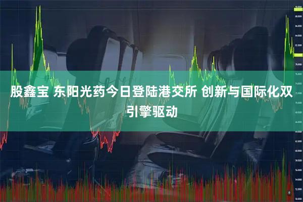 股鑫宝 东阳光药今日登陆港交所 创新与国际化双引擎驱动