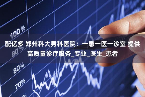配亿多 郑州科大男科医院：一患一医一诊室 提供高质量诊疗服务_专业_医生_患者
