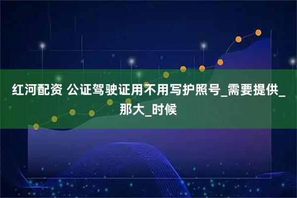 红河配资 公证驾驶证用不用写护照号_需要提供_那大_时候