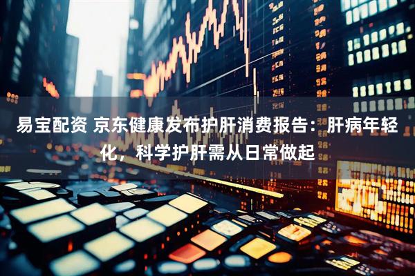 易宝配资 京东健康发布护肝消费报告：肝病年轻化，科学护肝需从日常做起