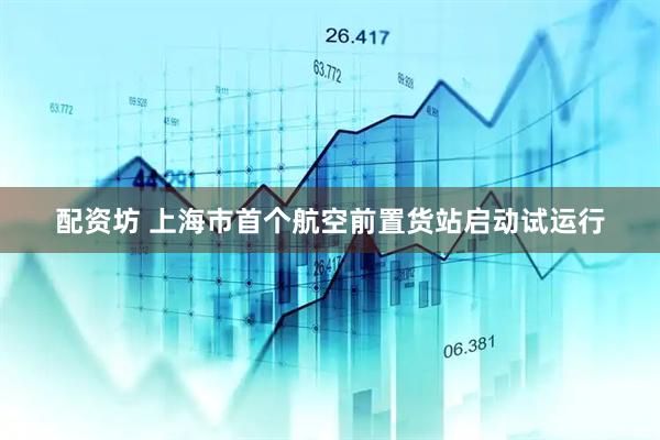 配资坊 上海市首个航空前置货站启动试运行