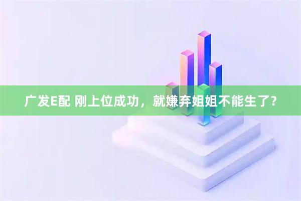 广发E配 刚上位成功，就嫌弃姐姐不能生了？