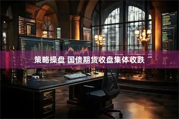 策略操盘 国债期货收盘集体收跌