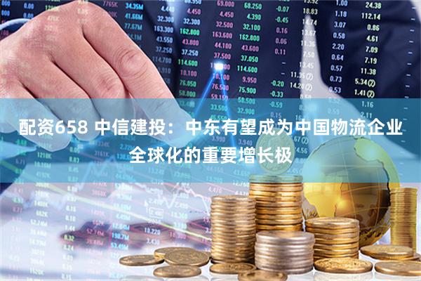 配资658 中信建投：中东有望成为中国物流企业全球化的重要增长极