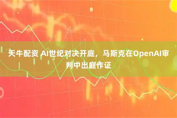 天牛配资 AI世纪对决开庭，马斯克在OpenAI审判中出庭作证