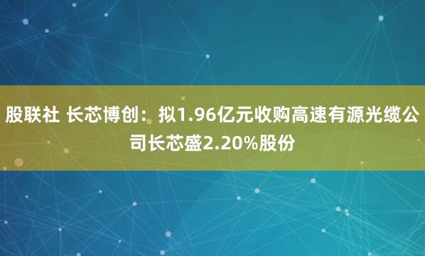 股联社 长芯博创：拟1.96亿元收购高速有源光缆公司长芯盛2.20%股份