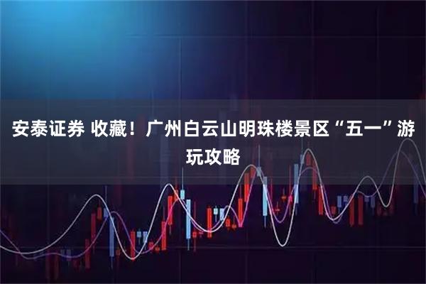 安泰证券 收藏！广州白云山明珠楼景区“五一”游玩攻略