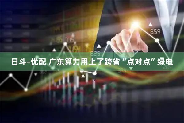 日斗-优配 广东算力用上了跨省“点对点”绿电