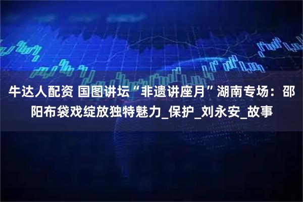 牛达人配资 国图讲坛“非遗讲座月”湖南专场：邵阳布袋戏绽放独特魅力_保护_刘永安_故事