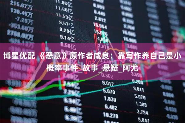 博星优配 《恶意》原作者咸良：靠写作养自己是小概率事件_故事_悬疑_阿尤