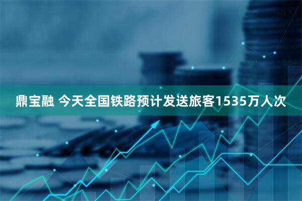 鼎宝融 今天全国铁路预计发送旅客1535万人次