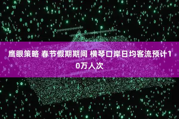 鹰眼策略 春节假期期间 横琴口岸日均客流预计10万人次