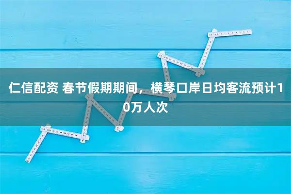 仁信配资 春节假期期间，横琴口岸日均客流预计10万人次