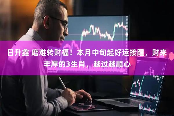 日升鑫 磨难转财福！本月中旬起好运接踵，财来丰厚的3生肖，越过越顺心