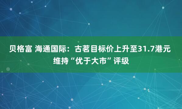 贝格富 海通国际：古茗目标价上升至31.7港元 维持“优于大市”评级