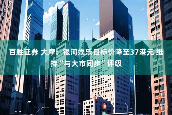 百胜证券 大摩：银河娱乐目标价降至37港元 维持“与大市同步”评级