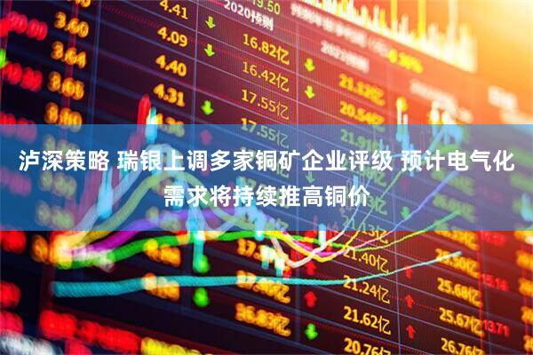 泸深策略 瑞银上调多家铜矿企业评级 预计电气化需求将持续推高铜价