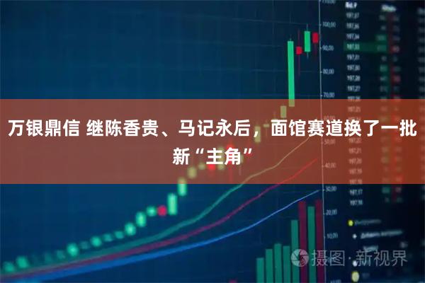 万银鼎信 继陈香贵、马记永后，面馆赛道换了一批新“主角”