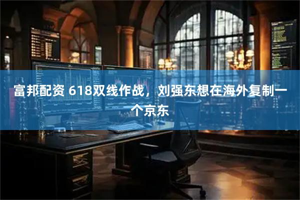 富邦配资 618双线作战，刘强东想在海外复制一个京东