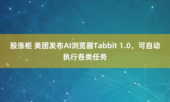 股涨柜 美团发布AI浏览器Tabbit 1.0，可自动执行各类任务