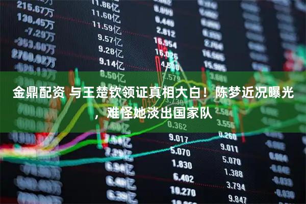 金鼎配资 与王楚钦领证真相大白！陈梦近况曝光，难怪她淡出国家队