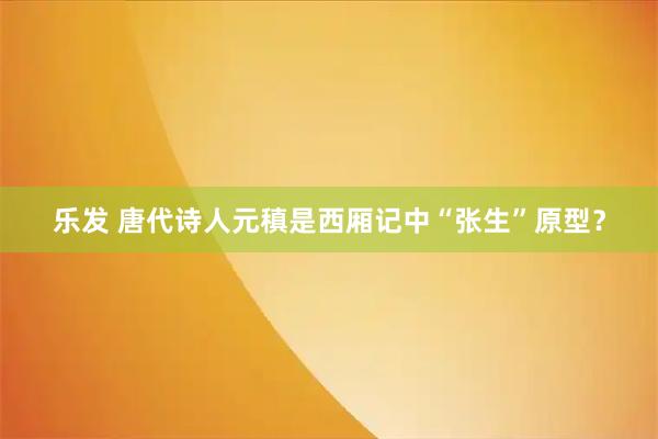 乐发 唐代诗人元稹是西厢记中“张生”原型？