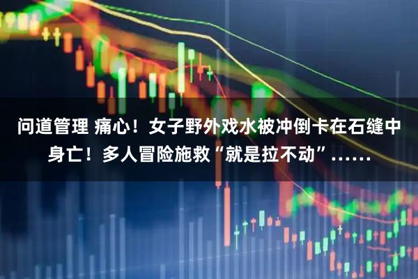 问道管理 痛心！女子野外戏水被冲倒卡在石缝中身亡！多人冒险施救“就是拉不动”……