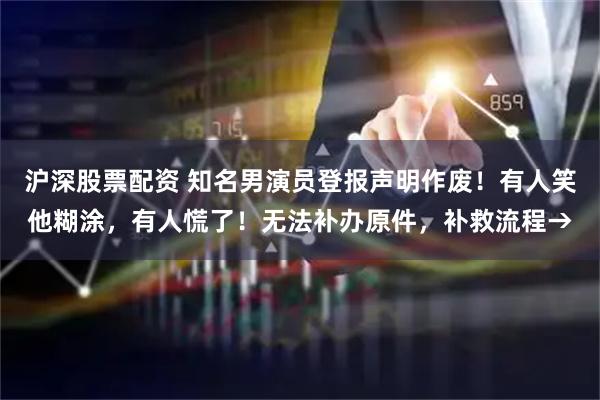 沪深股票配资 知名男演员登报声明作废！有人笑他糊涂，有人慌了！无法补办原件，补救流程→