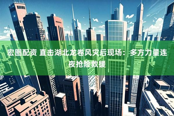 宏图配资 直击湖北龙卷风灾后现场：多方力量连夜抢险救援