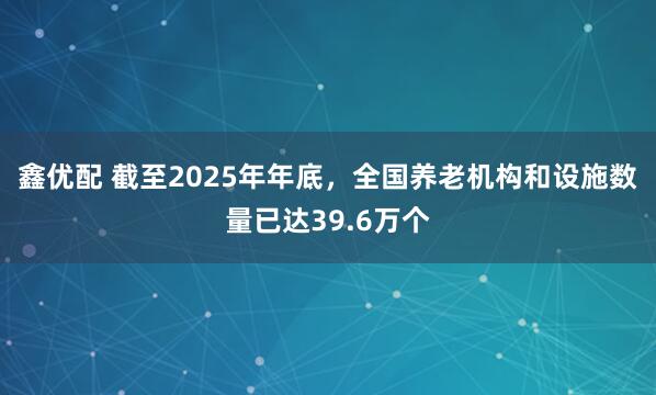 鑫优配 截至2025年年底，全国养老机构和设施数量已达39.6万个