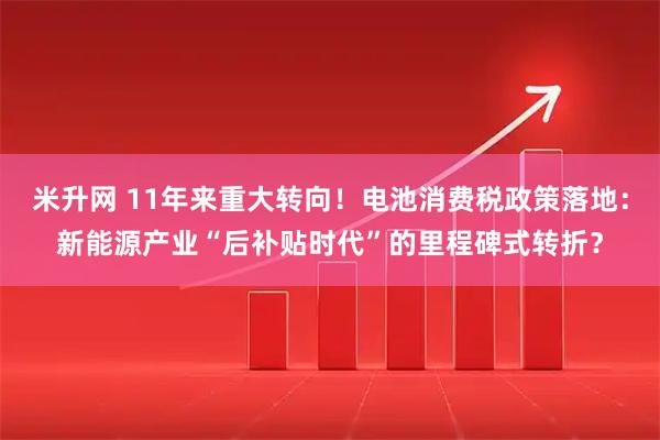 米升网 11年来重大转向！电池消费税政策落地：新能源产业“后补贴时代”的里程碑式转折？