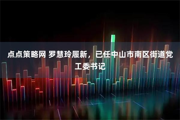 点点策略网 罗慧玲履新，已任中山市南区街道党工委书记