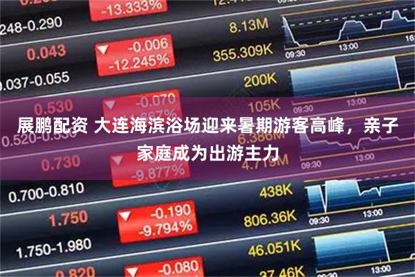 展鹏配资 大连海滨浴场迎来暑期游客高峰，亲子家庭成为出游主力